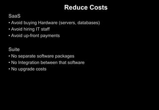 Reduce Costs
SaaS
• Avoid buying Hardware (servers, databases)
• Avoid hiring IT staff
• Avoid up-front payments
Suite
• No separate software packages
• No Integration between that software
• No upgrade costs
 