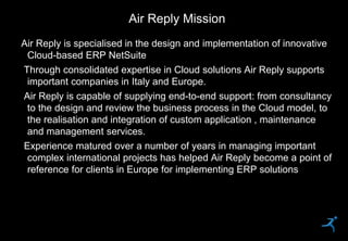 35
Air Reply is specialised in the design and implementation of innovative
Cloud-based ERP NetSuite
Through consolidated expertise in Cloud solutions Air Reply supports
important companies in Italy and Europe.
Air Reply is capable of supplying end-to-end support: from consultancy
to the design and review the business process in the Cloud model, to
the realisation and integration of custom application , maintenance
and management services.
Experience matured over a number of years in managing important
complex international projects has helped Air Reply become a point of
reference for clients in Europe for implementing ERP solutions
Air Reply Mission
 