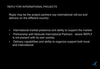 43
REPLY FOR INTERNATIONAL PROJECTS
Reply may be the project partners erp international roll-out and
delivery on the different country:
• International market presence and ability to support the market
• Partnership with Netsuite International Partners where REPLY
is not present with its own society.
• Delivery capabilities and ability to organize support both local
and international
 