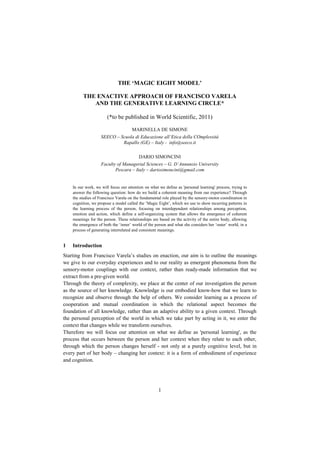 THE ‘MAGIC EIGHT MODEL’

         THE ENACTIVE APPROACH OF FRANCISCO VARELA
            AND THE GENERATIVE LEARNING CIRCLE*

                       (*to be published in World Scientific, 2011)

                                      MARINELLA DE SIMONE
                    SEECO – Scuola di Educazione all’Etica della COmplessità
                             Rapallo (GE) – Italy - info@seeco.it

                                         DARIO SIMONCINI
                    Faculty of Managerial Sciences – G. D’Annunzio University
                           Pescara – Italy – dariosimoncini@gmail.com


    In our work, we will focus our attention on what we define as 'personal learning' process, trying to
    answer the following question: how do we build a coherent meaning from our experience? Through
    the studies of Francisco Varela on the fundamental role played by the sensory-motor coordination in
    cognition, we propose a model called the „Magic Eight‟, which we use to show recurring patterns in
    the learning process of the person, focusing on interdependent relationships among perception,
    emotion and action, which define a self-organizing system that allows the emergence of coherent
    meanings for the person. These relationships are based on the activity of the entire body, allowing
    the emergence of both the „inner‟ world of the person and what she considers her „outer‟ world, in a
    process of generating interrelated and consistent meanings.


1   Introduction
Starting from Francisco Varela‟s studies on enaction, our aim is to outline the meanings
we give to our everyday experiences and to our reality as emergent phenomena from the
sensory-motor couplings with our context, rather than ready-made information that we
extract from a pre-given world.
Through the theory of complexity, we place at the center of our investigation the person
as the source of her knowledge. Knowledge is our embodied know-how that we learn to
recognize and observe through the help of others. We consider learning as a process of
cooperation and mutual coordination in which the relational aspect becomes the
foundation of all knowledge, rather than an adaptive ability to a given context. Through
the personal perception of the world in which we take part by acting in it, we enter the
context that changes while we transform ourselves.
Therefore we will focus our attention on what we define as 'personal learning', as the
process that occurs between the person and her context when they relate to each other,
through which the person changes herself - not only at a purely cognitive level, but in
every part of her body – changing her context: it is a form of embodiment of experience
and cognition.




                                                     1
 