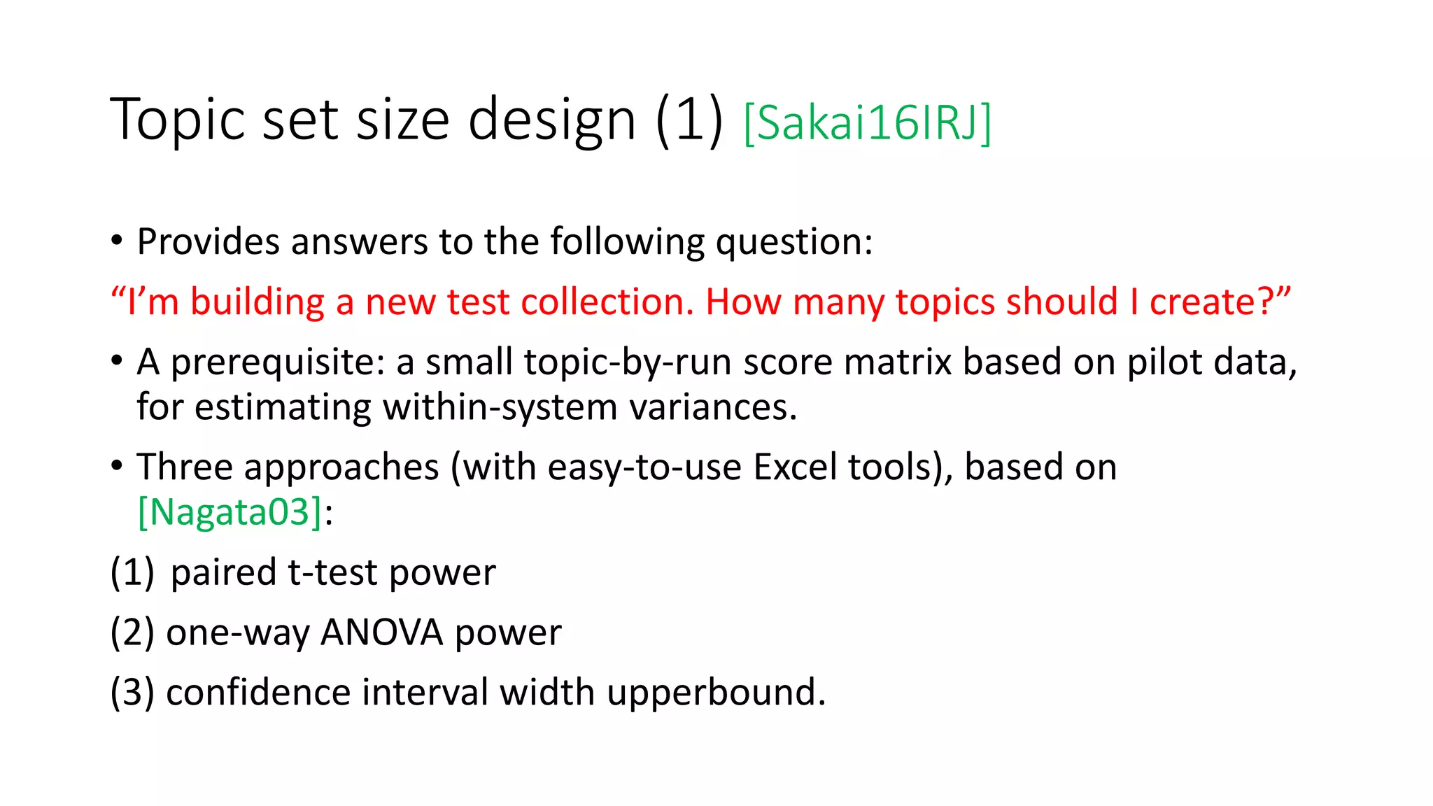 Topic set size design (1) [Sakai16IRJ]
• Provides answers to the following question:
“I’m building a new test collection. How many topics should I create?”
• A prerequisite: a small topic-by-run score matrix based on pilot data,
for estimating within-system variances.
• Three approaches (with easy-to-use Excel tools), based on
[Nagata03]:
(1) paired t-test power
(2) one-way ANOVA power
(3) confidence interval width upperbound.
 