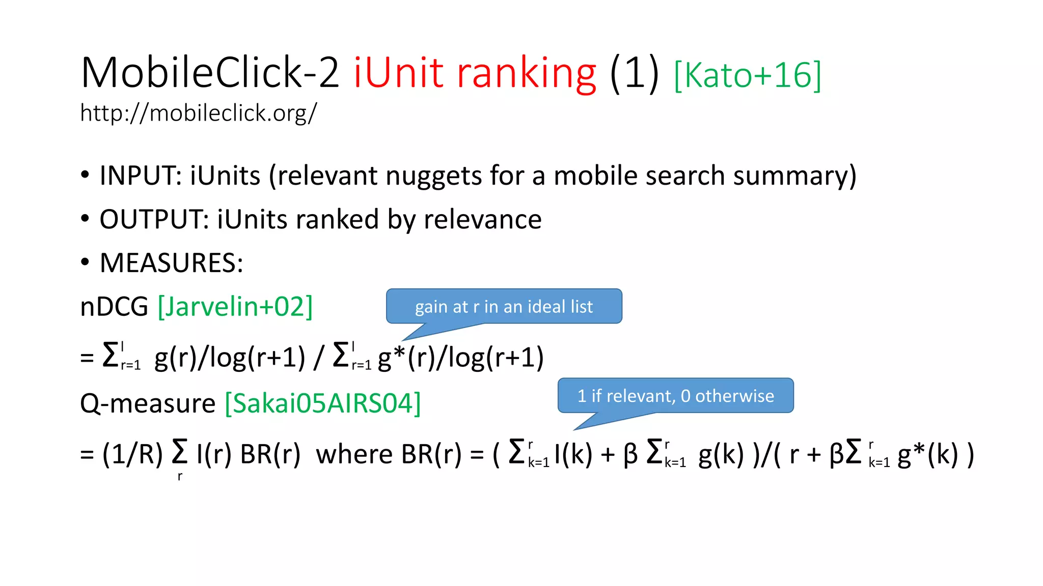 MobileClick-2 iUnit ranking (1) [Kato+16]
http://mobileclick.org/
• INPUT: iUnits (relevant nuggets for a mobile search summary)
• OUTPUT: iUnits ranked by relevance
• MEASURES:
nDCG [Jarvelin+02]
= Σ g(r)/log(r+1) / Σ g*(r)/log(r+1)
Q-measure [Sakai05AIRS04]
= (1/R) Σ I(r) BR(r) where BR(r) = ( Σ I(k) + β Σ g(k) )/( r + βΣ g*(k) )
l
r=1
l
r=1
r
r
k=1
r
k=1
r
k=1
gain at r in an ideal list
1 if relevant, 0 otherwise
 