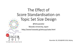 The Effect of
Score Standardisation on
Topic Set Size Design
@tetsuyasakai
Waseda University, Japan
http://www.f.waseda.jp/tetsuya/sakai.html
November 30, 2016@AIRS 2016, Beijing.
 