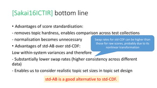 [Sakai16ICTIR] bottom line
• Advantages of score standardisation:
- removes topic hardness, enables comparison across test collections
- normalisation becomes unnecessary
• Advantages of std-AB over std-CDF:
Low within-system variances and therefore
- Substantially lower swap rates (higher consistency across different
data)
- Enables us to consider realistic topic set sizes in topic set design
Swap rates for std-CDF can be higher than
those for raw scores, probably due to its
nonlinear transformation
std-AB is a good alternative to std-CDF.
 
