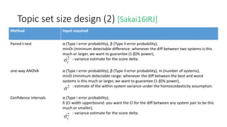 Topic set size design (2) [Sakai16IRJ]
Method Input required
Paired t-test α (Type I error probability), β (Type II error probability),
minDt (minimum detectable difference: whenever the diff between two systems is this
much or larger, we want to guarantee (1-β)% power),
: variance estimate for the score delta.
one-way ANOVA α (Type I error probability), β (Type II error probability), m (number of systems),
minD (minimum detectable range: whenever the diff between the best and worst
systems is this much or larger, we want to guarantee (1-β)% power),
: estimate of the within-system variance under the homoscedasticity assumption.
Confidence intervals α (Type I error probability),
δ (CI width upperbound: you want the CI for the diff between any system pair to be this
much or smaller),
: variance estimate for the score delta.
 