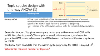 Method Input required
one-way ANOVA α (Type I error probability), β (Type II error probability), m (number of systems),
minD (minimum detectable range: whenever the diff between the best and worst
systems is this much or larger, we want to guarantee (1-β)% power),
: estimate of the within-system variance under the homoscedasticity assumption.
Example situation: You plan to compare m systems with one-way ANOVA with
α=5%. You plan to use nDCG as a primary evaluation measure, and want to
guarantee 80% power whenever the diff between the best and the worst systems
>= minD.
You know from pilot data that the within-system variance for nDCG is around .
What is the required number of topics n?
Topic set size design with
one-way ANOVA (1) m systems
best
worst
minD <= D
 