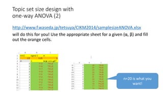 http://www.f.waseda.jp/tetsuya/CIKM2014/samplesizeANOVA.xlsx
will do this for you! Use the appropriate sheet for a given (α, β) and fill
out the orange cells.
:
n=20 is what you
want!
Topic set size design with
one-way ANOVA (2)
 