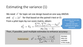 Estimating the variance (1)
We need for topic set size design based on one-way ANOVA
and for that based on the paired t-test or CI.
From a pilot topic-by-run score matrix, obtain:
Then, if possible, pool multiple estimates to enhance accuracy:
Pooled estimate
By-product of one-way
ANOVA
(use two-way w/o
replilcation for tighter
estimates)
Multiple
data not
available
in this study
 