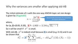 Why the variances are smaller after applying std-AB
The initial estimate of n with the one-way ANOVA topic set size design
is given by [Nagata03]
where,
for (α, β)=(0.05, 0.20), λ ≒
So n will be small if is small.
With std-AB, is indeed small because A is small (e.g. 0.15) and it can
be shown that
Noncentrality parameter of a noncentral
chi-square distribution
 