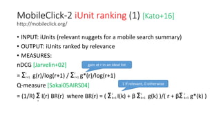 MobileClick-2 iUnit ranking (1) [Kato+16]
http://mobileclick.org/
• INPUT: iUnits (relevant nuggets for a mobile search summary)
• OUTPUT: iUnits ranked by relevance
• MEASURES:
nDCG [Jarvelin+02]
= Σ g(r)/log(r+1) / Σ g*(r)/log(r+1)
Q-measure [Sakai05AIRS04]
= (1/R) Σ I(r) BR(r) where BR(r) = ( Σ I(k) + β Σ g(k) )/( r + βΣ g*(k) )
l
r=1
l
r=1
r
r
k=1
r
k=1
r
k=1
gain at r in an ideal list
1 if relevant, 0 otherwise
 