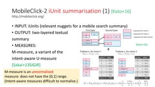MobileClick-2 iUnit summarisation (1) [Kato+16]
http://mobileclick.org/
• INPUT: iUnits (relevant nuggets for a mobile search summary)
• OUTPUT: two-layered textual
summary
• MEASURES:
M-measure, a variant of the
intent-aware U-measure
[Sakai+13SIGIR]
M-measure is an unnormalised
measure: does not have the [0,1] range.
(Intent-aware measures difficult to normalise.)
[Kato+16]
 