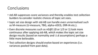 Conclusions
• std-AB suppresses score variances and thereby enables test collection
builders to consider realistic choices of topic set sizes.
• topic set size design with std-AB can handle even unnormalised such
as M-measure (U-measure, TBG, alpha-nDCG, ERR-IA etc.).
• Even discrete measures such as nG@1 (0 or 1/3 or 1) look more
continuous after applying std-AB, which makes the topic set size
design results (based on normality and i.i.d assumptions) perhaps a
little more believable.
• Test collection designs should evolve based on experiences (i.e.
variances pooled from past data).
 