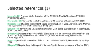 Selected references (1)
[Aramaki+16] Aramaki et al.: Overview of the NTCIR-12 MedNLPDoc task, NTCIR-12
Proceedings, 2016.
[Carterette+08] Carterette et al.: Evaluation over Thousands of Queries, SIGIR 2008.
[Chapelle+11] Chapelle et al.: Intent-based Diversification of Web Search Results: Metrics
and Algorithms, Information Retrieval 14(6), 2011.
[Jarvelin+02] Jarvelin and Kelalainen: Cumulated Gain-based Evaluation of IR techniques,
ACM TOIS 20(4), 2002.
[Gilbert+79] Gilbert and Sparck Jones:, Statistical Bases of Relevance assessment for the
`IDEAL’ Information Retrieval Test Collection, Computer Laboratory, University of
Cambridge, 1979.
[Kato+16] Kato et al.: Overview of the NTCIR-12 MobileClick task, NTCIR-12 Proceedings,
2016.
[Nagata03] Nagata: How to Design the Sample Size (in Japanese), Asakura Shoten, 2003.
 