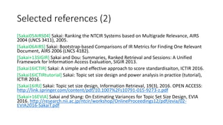 Selected references (2)
[Sakai05AIRS04] Sakai: Ranking the NTCIR Systems based on Multigrade Relevance, AIRS
2004 (LNCS 3411), 2005.
[Sakai06AIRS] Sakai: Bootstrap-based Comparisons of IR Metrics for Finding One Relevant
Document, AIRS 2006 (LNCS 4182).
[Sakai+13SIGIR] Sakai and Dou: Summaries, Ranked Retrieval and Sessions: A Unified
Framework for Information Access Evaluation, SIGIR 2013.
[Sakai16ICTIR] Sakai: A simple and effective approach to score standardisaiton, ICTIR 2016.
[Sakai16ICTIRtutorial] Sakai: Topic set size design and power analysis in practice (tutorial),
ICTIR 2016.
[Sakai16IRJ] Sakai: Topic set size design, Information Retrieval, 19(3), 2016. OPEN ACCESS:
http://link.springer.com/content/pdf/10.1007%2Fs10791-015-9273-z.pdf
[Sakai+16EVIA] Sakai and Shang: On Estimating Variances for Topic Set Size Design, EVIA
2016. http://research.nii.ac.jp/ntcir/workshop/OnlineProceedings12/pdf/evia/02-
EVIA2016-SakaiT.pdf
 