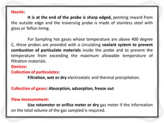 Nozzle:
It is at the end of the probe is sharp edged, pointing inward from
the outside edge and the traversing probe is made of stainless steel with
glass or Teflon lining.
For Sampling hot gases whose temperature are above 400 degree
C, these probes are provided with a circulating coolant system to prevent
combustion of particulate materials inside the probe and to prevent the
temperature from exceeding the maximum allowable temperature of
filtration materials.
Devices:
Collection of particulates:
Filtration, wet or dry electrostatic and thermal precipitation.
Collection of gases: Absorption, adsorption, freeze out
Flow measurement:
Use rotameter or orifice meter or dry gas meter if the information
on the total volume of the gas sampled is required.
 