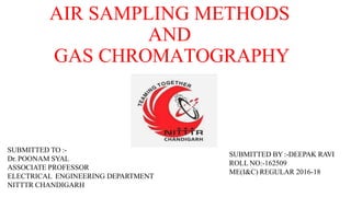 AIR SAMPLING METHODS
AND
GAS CHROMATOGRAPHY
SUBMITTED BY :-DEEPAK RAVI
ROLL NO:-162509
ME(I&C) REGULAR 2016-18
SUBMITTED TO :-
Dr. POONAM SYAL
ASSOCIATE PROFESSOR
ELECTRICAL ENGINEERING DEPARTMENT
NITTTR CHANDIGARH
 
