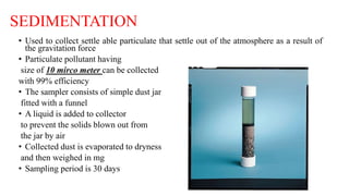 SEDIMENTATION
• Used to collect settle able particulate that settle out of the atmosphere as a result of
the gravitation force
• Particulate pollutant having
size of 10 mirco meter can be collected
with 99% efficiency
• The sampler consists of simple dust jar
fitted with a funnel
• A liquid is added to collector
to prevent the solids blown out from
the jar by air
• Collected dust is evaporated to dryness
and then weighed in mg
• Sampling period is 30 days
 