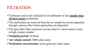 FILTRATION
Technique used in the collection of air pollutants of size smaller than
10 micro meter in diameter
The particulates are removed from the air sample by suction apparatus
through a porous filter where particulates are deposited
The glass fiber filter of porous size less than 0.1 micro meter is used
in high volume sampler
Sampling period: 24 hours
Air volume sucked: 2000 cubic meter
Particulate concentration: micro gram per cubic meter
 