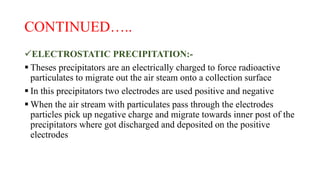 CONTINUED…..
ELECTROSTATIC PRECIPITATION:-
 Theses precipitators are an electrically charged to force radioactive
particulates to migrate out the air steam onto a collection surface
 In this precipitators two electrodes are used positive and negative
 When the air stream with particulates pass through the electrodes
particles pick up negative charge and migrate towards inner post of the
precipitators where got discharged and deposited on the positive
electrodes
 