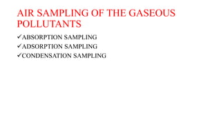 AIR SAMPLING OF THE GASEOUS
POLLUTANTS
ABSORPTION SAMPLING
ADSORPTION SAMPLING
CONDENSATION SAMPLING
 