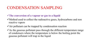 CONDENSATION SAMPLING
The conversion of a vapour or gas to a liquid
Method used to collect the radioactive gases, hydrocarbons and non
reactive vapors
Air pollutant can be trapped by condensation reaction
As the gaseous pollutant pass through the different temperature range
of condensers where the temperature is below the boiling point the
gaseous pollutant will trap in the liquid
 
