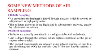 SOME NEW METHODS OF AIR
SAMPLING
Bubble Sampling
Air drawn into the impinger is forced through a nozzle, which is covered by
a liquid such as high purity water.
The pollutant dissolves in the liquid and is subsequently analysed, usually
by colorimetric techniques.
Sorbent Sampling
Sorbents are normally contained in a small glass tube with sealed ends.
 Air is drawn through the sorbent, which captures molecules of the gas or
vapour to be sampled.
The trapped contaminants are released using solvent washing or heat to a
gas chromatograph (GC) for analysis. One of the best known sorbents is
charcoal.
 