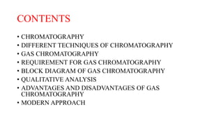 CONTENTS
• CHROMATOGRAPHY
• DIFFERENT TECHNIQUES OF CHROMATOGRAPHY
• GAS CHROMATOGRAPHY
• REQUIREMENT FOR GAS CHROMATOGRAPHY
• BLOCK DIAGRAM OF GAS CHROMATOGRAPHY
• QUALITATIVE ANALYSIS
• ADVANTAGES AND DISADVANTAGES OF GAS
CHROMATOGRAPHY
• MODERN APPROACH
 