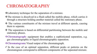 CHROMATOGRAPHY
Laboratory technique for the separation of a mixture.
The mixture is dissolved in a fluid called the mobile phase, which carries it
through a structure holding another material called the stationary phase.
 The various constituents of the mixture travel at different speeds, causing
them to separate.
 The separation is based on differential partitioning between the mobile and
stationary phases.
Chromatograph: equipment that enables a sophisticated separation, e.g.
gas chromatographic or liquid chromatographic separation.
Chromatogram: Visual output of the chromatograph.
 In the case of an optimal separation, different peaks or patterns on the
chromatogram correspond to different components of the separated mixture.
 