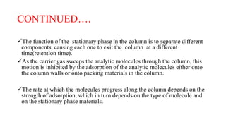 CONTINUED….
The function of the stationary phase in the column is to separate different
components, causing each one to exit the column at a different
time(retention time).
As the carrier gas sweeps the analytic molecules through the column, this
motion is inhibited by the adsorption of the analytic molecules either onto
the column walls or onto packing materials in the column.
The rate at which the molecules progress along the column depends on the
strength of adsorption, which in turn depends on the type of molecule and
on the stationary phase materials.
 