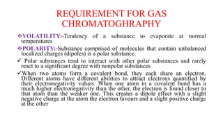 REQUIREMENT FOR GAS
CHROMATOGHRAPHY
VOLATILITY:-Tendency of a substance to evaporate at normal
temperatures
POLARITY:-Substance comprised of molecules that contain unbalanced
localized charges (dipoles) is a polar substance.
 Polar substances tend to interact with other polar substances and rarely
react to a significant degree with nonpolar substances
When two atoms form a covalent bond, they each share an electron.
Different atoms have different abilities to attract electrons quantified by
their electronegativity values. When one atom in a covalent bond has a
much higher electronegativity than the other, the electron is found closer to
that atom than the weaker one. This creates a dipole effect with a slight
negative charge at the atom the electron favours and a slight positive charge
at the other
 
