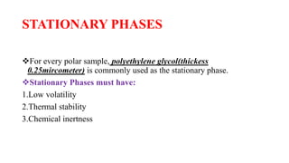 STATIONARY PHASES
For every polar sample, polyethylene glycol(thickess
0.25mircometer) is commonly used as the stationary phase.
Stationary Phases must have:
1.Low volatility
2.Thermal stability
3.Chemical inertness
 