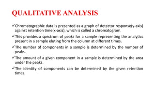 QUALITATIVE ANALYSIS
Chromatographic data is presented as a graph of detector response(y-axis)
against retention time(x-axis), which is called a chromatogram.
This provides a spectrum of peaks for a sample representing the analytics
present in a sample eluting from the column at different times.
The number of components in a sample is determined by the number of
peaks.
The amount of a given component in a sample is determined by the area
under the peaks.
The identity of components can be determined by the given retention
times.
 