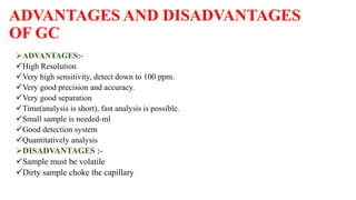 ADVANTAGES AND DISADVANTAGES
OF GC
ADVANTAGES:-
High Resolution
Very high sensitivity, detect down to 100 ppm.
Very good precision and accuracy.
Very good separation
Time(analysis is short), fast analysis is possible.
Small sample is needed-ml
Good detection system
Quantitatively analysis
DISADVANTAGES :-
Sample must be volatile
Dirty sample choke the capillary
 