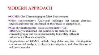 MODERN APPROACH
GCMS:-Gas Chromatography Mass Spectrometry
Mass spectrometry: Analytical technique that ionizes chemical
species and sorts the ions based on their mass-to-charge ratio.
Gas chromatography–mass spectrometry (GC-
MS):Analytical method that combines the features of gas-
chromatography and mass spectrometry to identify different
substances within a test sample.
Applications of GC-MS include drug detection, fire investigation,
environmental analysis, explosives investigation, and identification of
unknown samples
 