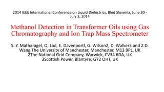 2014 IEEE International Conference on Liquid Dielectrics, Bled Slovenia, June 30 -
July 3, 2014
Methanol Detection in Transformer Oils using Gas
Chromatography and Ion Trap Mass Spectrometer
S. Y. Matharagel, Q. Liul, E. Davenportl, G. Wilson2, D. Walker3 and Z.D.
Wang The University of Manchester, Manchester, M13 9PL, UK
2The National Grid Company, Warwick, CV34 6DA, UK
3Scottish Power, Blantyre, G72 OHT, UK
 