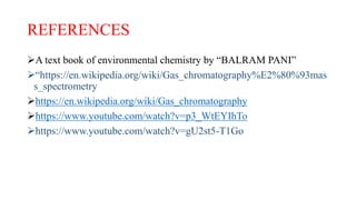 REFERENCES
A text book of environmental chemistry by “BALRAM PANI”
“https://en.wikipedia.org/wiki/Gas_chromatography%E2%80%93mas
s_spectrometry
https://en.wikipedia.org/wiki/Gas_chromatography
https://www.youtube.com/watch?v=p3_WtEYIhTo
https://www.youtube.com/watch?v=gU2st5-T1Go
 