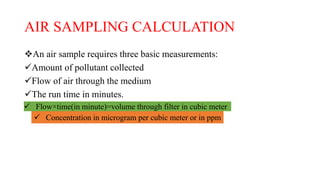 AIR SAMPLING CALCULATION
An air sample requires three basic measurements:
Amount of pollutant collected
Flow of air through the medium
The run time in minutes.
 Flow×time(in minute)=volume through filter in cubic meter
 Concentration in microgram per cubic meter or in ppm
 
