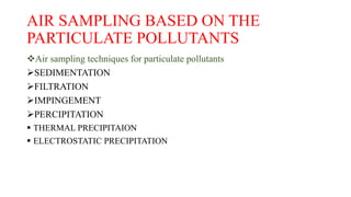 AIR SAMPLING BASED ON THE
PARTICULATE POLLUTANTS
Air sampling techniques for particulate pollutants
SEDIMENTATION
FILTRATION
IMPINGEMENT
PERCIPITATION
 THERMAL PRECIPITAION
 ELECTROSTATIC PRECIPITATION
 