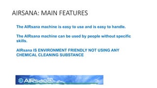 AIRSANA: MAIN FEATURES
The AIRsana machine is easy to use and is easy to handle.
The AIRsana machine can be used by people without specific
skills.
AIRsana IS ENVIRONMENT FRIENDLY NOT USING ANY
CHEMICAL CLEANING SUBSTANCE
 