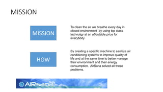 MISSION
MISSION
HOW
To clean the air we breathe every day in
closed environment by using top class
technolgy at an affordable price for
everybody
By creating a specific machine to sanitize air
conditioning systems to improve quality of
life and at the same time to better manage
their environment and their energy
consumption. AirSana solved all these
problems.
 