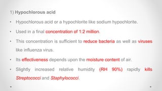 1) Hypochlorous acid
• Hypochlorous acid or a hypochlorite like sodium hypochlorite.
• Used in a final concentration of 1:2 million.
• This concentration is sufficient to reduce bacteria as well as viruses
like influenza virus.
• Its effectiveness depends upon the moisture content of air.
• Slightly increased relative humidity (RH 90%) rapidly kills
Streptococci and Staphylococci.
 