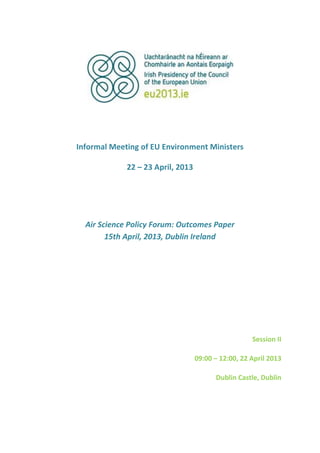 Informal Meeting of EU Environment Ministers
22 – 23 April, 2013
Air Science Policy Forum: Outcomes Paper
15th April, 2013, Dublin Ireland
Session II
09:00 – 12:00, 22 April 2013
Dublin Castle, Dublin
 