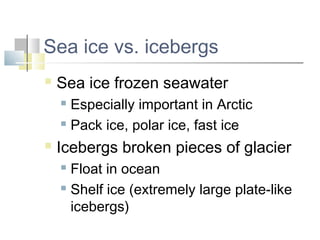 Sea ice vs. icebergs
   Sea ice frozen seawater
     Especially important in Arctic
     Pack ice, polar ice, fast ice

   Icebergs broken pieces of glacier
     Float in ocean
     Shelf ice (extremely large plate-like

      icebergs)
 