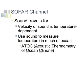 SOFAR Channel
   Sound travels far
     Velocity of sound is temperature-
      dependent
     Use sound to measure

      temperature in much of ocean
        ATOC (Acoustic Thermometry

         of Ocean Climate)
 