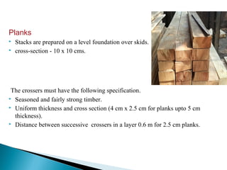 Planks
 Stacks are prepared on a level foundation over skids.
 cross-section - 10 x 10 cms.
The crossers must have the following specification.
 Seasoned and fairly strong timber.
 Uniform thickness and cross section (4 cm x 2.5 cm for planks upto 5 cm
thickness).
 Distance between successive crossers in a layer 0.6 m for 2.5 cm planks.
 