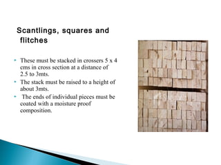 Scantlings, squares and
flitches
 These must be stacked in crossers 5 x 4
cms in cross section at a distance of
2.5 to 3mts.
 The stack must be raised to a height of
about 3mts.
 The ends of individual pieces must be
coated with a moisture proof
composition.
 