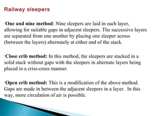 Railway sleepers
•One and nine method: Nine sleepers are laid in each layer,
allowing for suitable gaps in adjacent sleepers. The successive layers
are separated from one another by placing one sleeper across
(between the layers) alternately at either end of the stack.
•Close crib method: In this method, the sleepers are stacked in a
solid stack without gaps with the sleepers in alternate layers being
placed in a criss-cross manner.
•Open crib method: This is a modification of the above method.
Gaps are made in between the adjacent sleepers in a layer. In this
way, more circulation of air is possible.
 