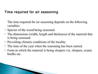 Time required for air seasoning
The time required for air seasoning depends on the following
variables:
 Species of the wood being seasoned.
 The dimensions (width, length and thickness) of the material that
is being seasoned.
 Prevailing climatic conditions of the locality.
 The time of the year when the seasoning has been started.
 Form in which the material is being sleepers viz, sleepers, scants
baulks etc.
 