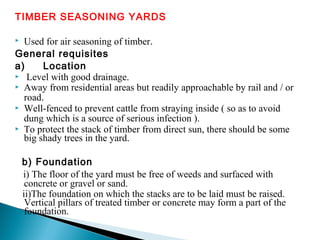 TIMBER SEASONING YARDS
 Used for air seasoning of timber.
General requisites
a) Location
 Level with good drainage.
 Away from residential areas but readily approachable by rail and / or
road.
 Well-fenced to prevent cattle from straying inside ( so as to avoid
dung which is a source of serious infection ).
 To protect the stack of timber from direct sun, there should be some
big shady trees in the yard.
b) Foundation
i) The floor of the yard must be free of weeds and surfaced with
concrete or gravel or sand.
ii)The foundation on which the stacks are to be laid must be raised.
Vertical pillars of treated timber or concrete may form a part of the
foundation.
 