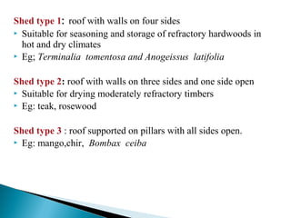 Shed type 1: roof with walls on four sides
 Suitable for seasoning and storage of refractory hardwoods in
hot and dry climates
 Eg; Terminalia tomentosa and Anogeissus latifolia
Shed type 2: roof with walls on three sides and one side open
 Suitable for drying moderately refractory timbers
 Eg: teak, rosewood
Shed type 3 : roof supported on pillars with all sides open.
 Eg: mango,chir, Bombax ceiba
 